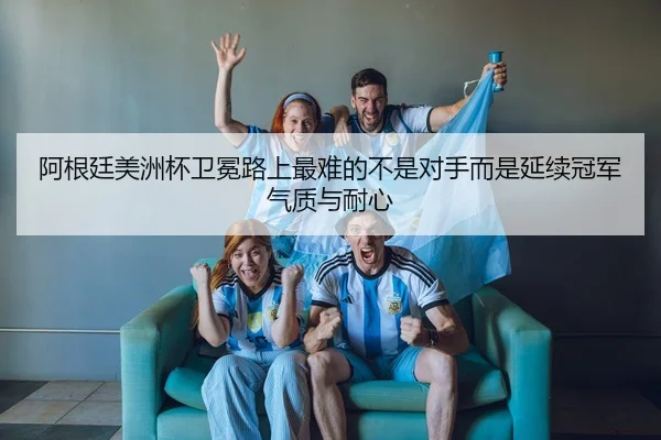 阿根廷美洲杯卫冕路上最难的不是对手而是延续冠军气质与耐心